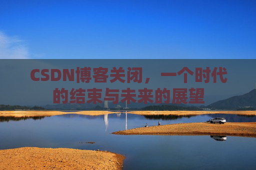 CSDN博客关闭，一个时代的结束与未来的展望